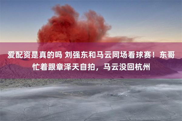 爱配资是真的吗 刘强东和马云同场看球赛！东哥忙着跟章泽天自拍，马云没回杭州