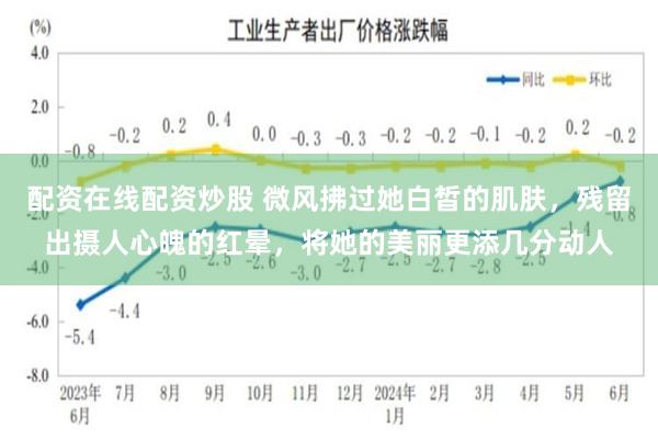 配资在线配资炒股 微风拂过她白皙的肌肤，残留出摄人心魄的红晕，将她的美丽更添几分动人