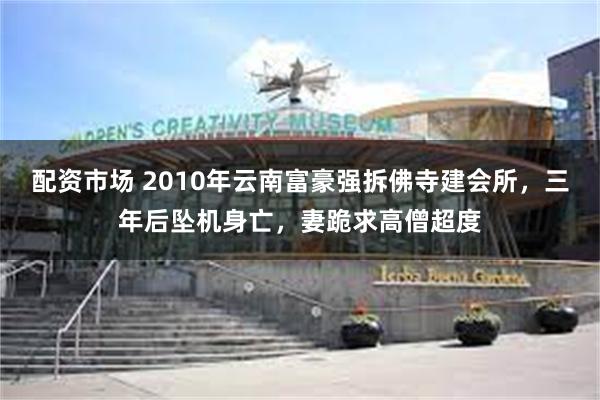 配资市场 2010年云南富豪强拆佛寺建会所，三年后坠机身亡，妻跪求高僧超度