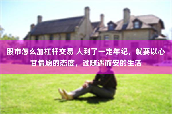 股市怎么加杠杆交易 人到了一定年纪，就要以心甘情愿的态度，过随遇而安的生活