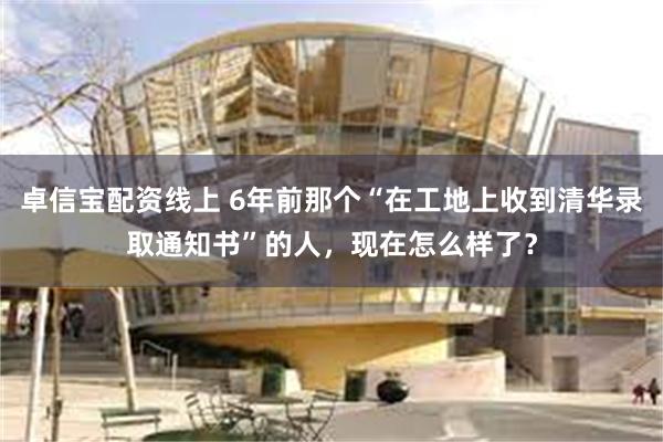 卓信宝配资线上 6年前那个“在工地上收到清华录取通知书”的人，现在怎么样了？