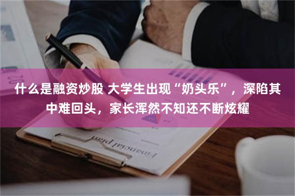 什么是融资炒股 大学生出现“奶头乐”，深陷其中难回头，家长浑然不知还不断炫耀