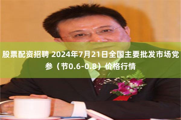 股票配资招聘 2024年7月21日全国主要批发市场党参（节0.6-0.8）价格行情