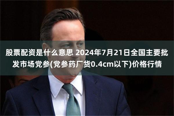 股票配资是什么意思 2024年7月21日全国主要批发市场党参(党参药厂货0.4cm以下)价格行情