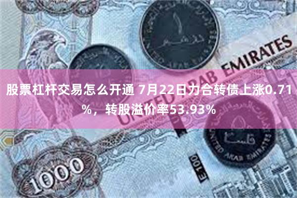 股票杠杆交易怎么开通 7月22日力合转债上涨0.71%，转股溢价率53.93%