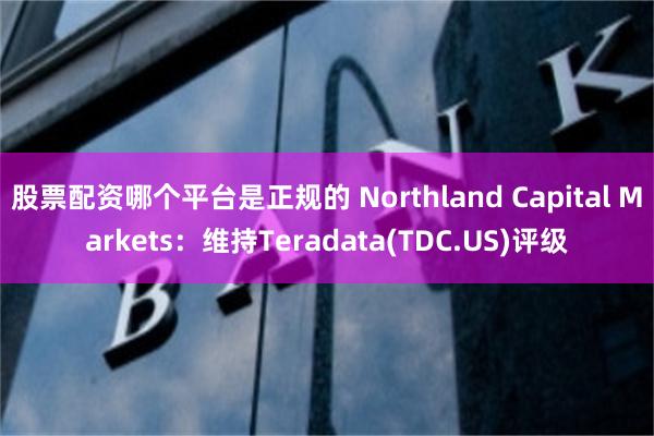 股票配资哪个平台是正规的 Northland Capital Markets：维持Teradata(TDC.US)评级