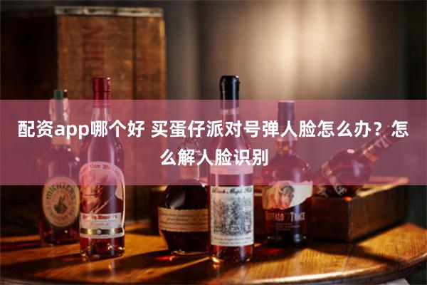 配资app哪个好 买蛋仔派对号弹人脸怎么办？怎么解人脸识别