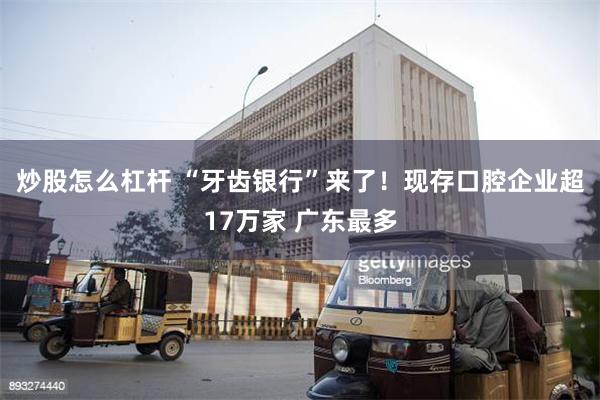 炒股怎么杠杆 “牙齿银行”来了！现存口腔企业超17万家 广东最多