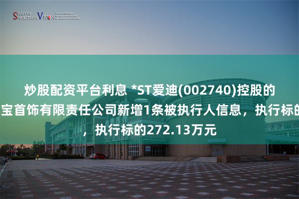 炒股配资平台利息 *ST爱迪(002740)控股的深圳市大盘珠宝首饰有限责任公司新增1条被执行人信息，执行标的272.13万元