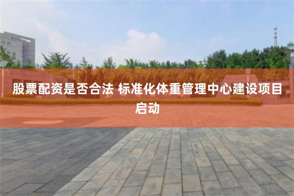 股票配资是否合法 标准化体重管理中心建设项目启动