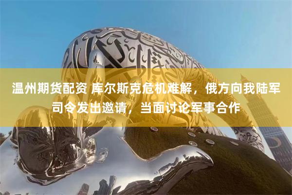 温州期货配资 库尔斯克危机难解，俄方向我陆军司令发出邀请，当面讨论军事合作