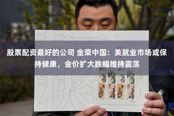 股票配资最好的公司 金荣中国：美就业市场或保持健康，金价扩大跌幅维持震荡