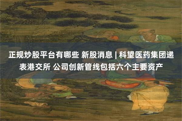 正规炒股平台有哪些 新股消息 | 科望医药集团递表港交所 公司创新管线包括六个主要资产