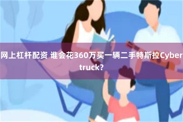 网上杠杆配资 谁会花360万买一辆二手特斯拉Cybertruck？