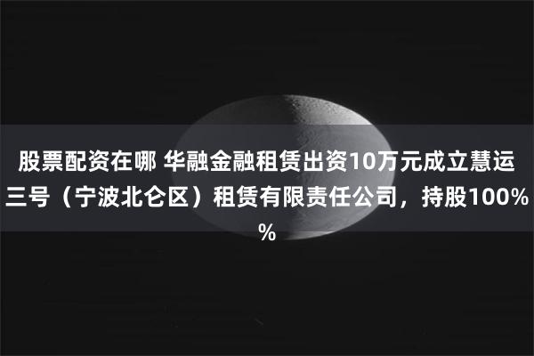 股票配资在哪 华融金融租赁出资10万元成立慧运三号（宁波北仑区）租赁有限责任公司，持股100%