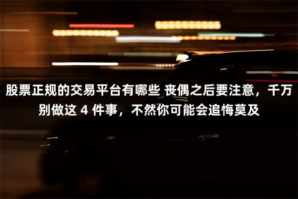 股票正规的交易平台有哪些 丧偶之后要注意，千万别做这 4 件事，不然你可能会追悔莫及