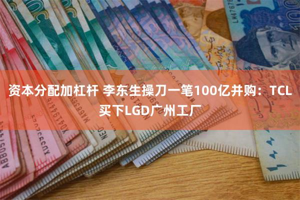 资本分配加杠杆 李东生操刀一笔100亿并购：TCL买下LGD广州工厂