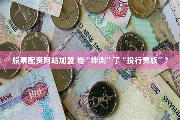 股票配资网站加盟 谁“绊倒”了“投行贵族”？