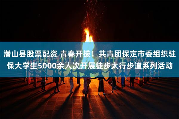 潜山县股票配资 青春开拔！共青团保定市委组织驻保大学生5000余人次开展徒步太行步道系列活动