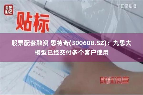 股票配套融资 思特奇(300608.SZ)：九思大模型已经交付多个客户使用