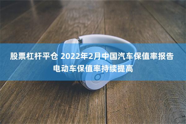 股票杠杆平仓 2022年2月中国汽车保值率报告 电动车保值率持续提高