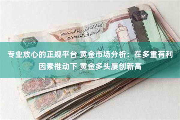 专业放心的正规平台 黄金市场分析：在多重有利因素推动下 黄金多头屡创新高