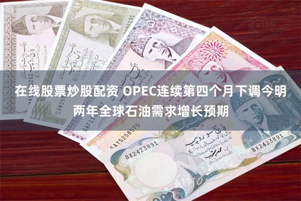 在线股票炒股配资 OPEC连续第四个月下调今明两年全球石油需求增长预期