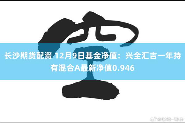 长沙期货配资 12月9日基金净值：兴全汇吉一年持有混合A最新净值0.946