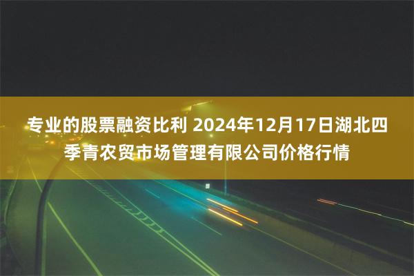 专业的股票融资比利 2024年12月17日湖北四季青农贸市场管理有限公司价格行情