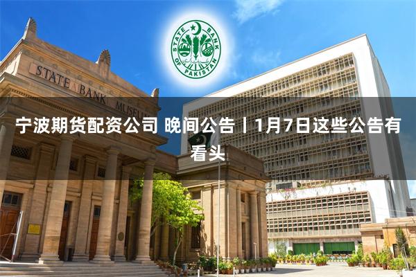 宁波期货配资公司 晚间公告丨1月7日这些公告有看头