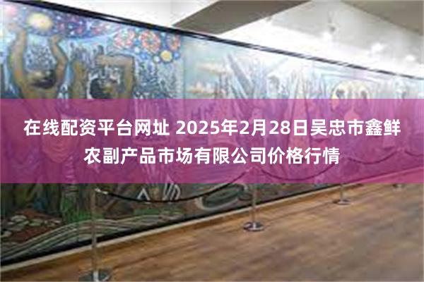 在线配资平台网址 2025年2月28日吴忠市鑫鲜农副产品市场有限公司价格行情