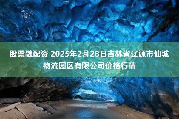 股票融配资 2025年2月28日吉林省辽源市仙城物流园区有限公司价格行情