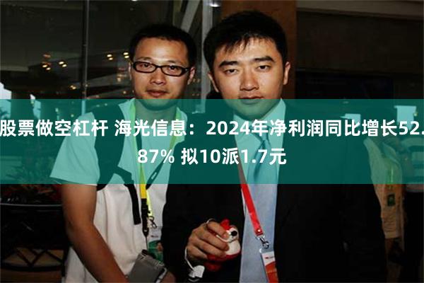 股票做空杠杆 海光信息：2024年净利润同比增长52.87% 拟10派1.7元