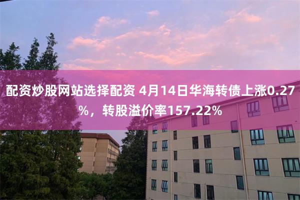 配资炒股网站选择配资 4月14日华海转债上涨0.27%，转股溢价率157.22%