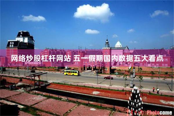 网络炒股杠杆网站 五一假期国内数据五大看点
