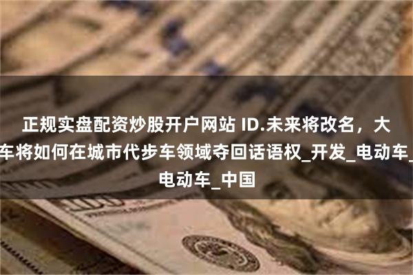 正规实盘配资炒股开户网站 ID.未来将改名，大众汽车将如何在城市代步车领域夺回话语权_开发_电动车_