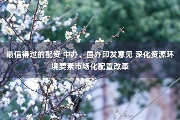 最信得过的配资 中办、国办印发意见 深化资源环境要素市场化配置改革