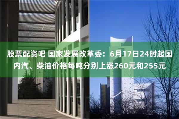 股票配资吧 国家发展改革委：6月17日24时起国内汽、柴油价格每吨分别上涨260元和255元