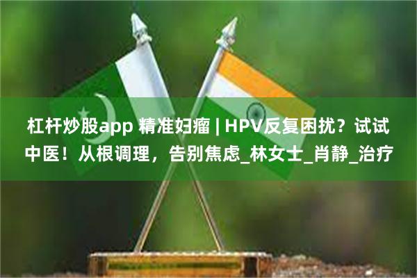 杠杆炒股app 精准妇瘤 | HPV反复困扰？试试中医！从根调理，告别焦虑_林女士_肖静_治疗