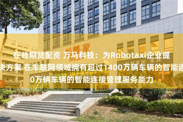 在线期货配资 万马科技：为Robotaxi企业提供一体化综合解决方案 在车联网领域拥有超过1400万