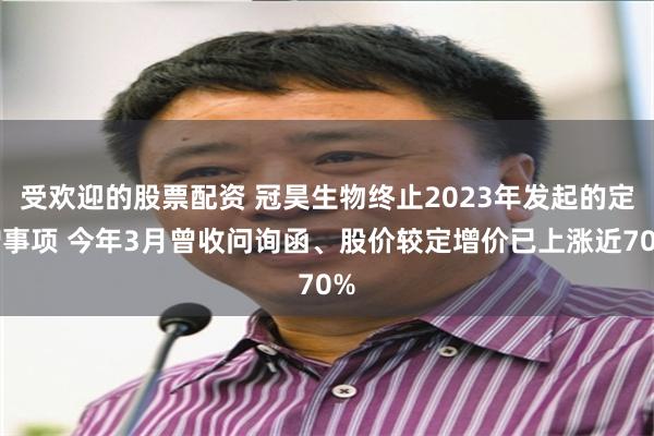 受欢迎的股票配资 冠昊生物终止2023年发起的定增事项 今年3月曾收问询函、股价较定增价已上涨近70