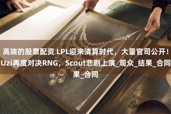 高端的股票配资 LPL迎来清算时代，大量官司公开！Uzi再度对决RNG，Scout悲剧上演_观众_结