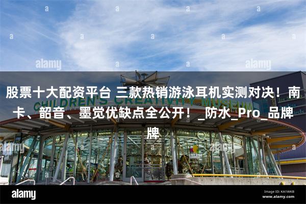 股票十大配资平台 三款热销游泳耳机实测对决！南卡、韶音、墨觉优缺点全公开！_防水_Pro_品牌