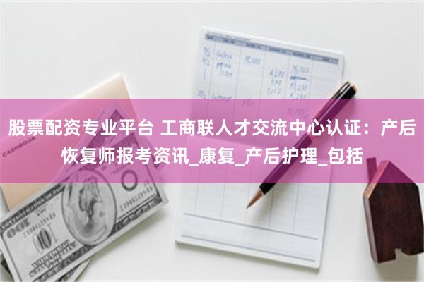 股票配资专业平台 工商联人才交流中心认证：产后恢复师报考资讯_康复_产后护理_包括