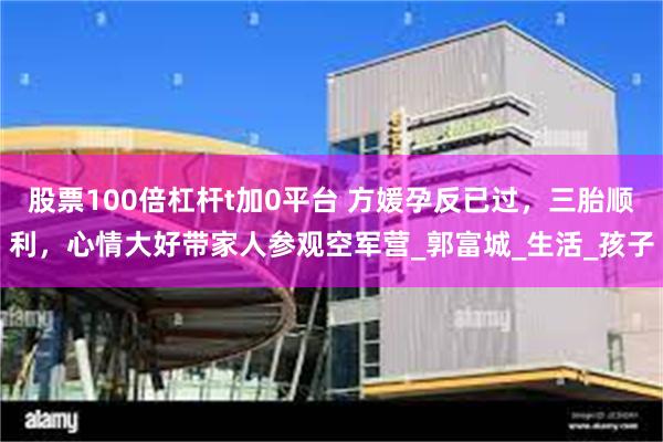 股票100倍杠杆t加0平台 方媛孕反已过，三胎顺利，心情大好带家人参观空军营_郭富城_生活_孩子