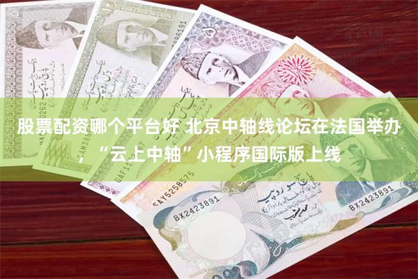 股票配资哪个平台好 北京中轴线论坛在法国举办，“云上中轴”小程序国际版上线