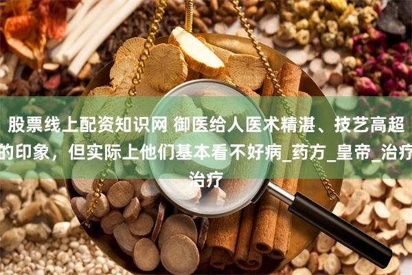 股票线上配资知识网 御医给人医术精湛、技艺高超的印象，但实际上他们基本看不好病_药方_皇帝_治疗