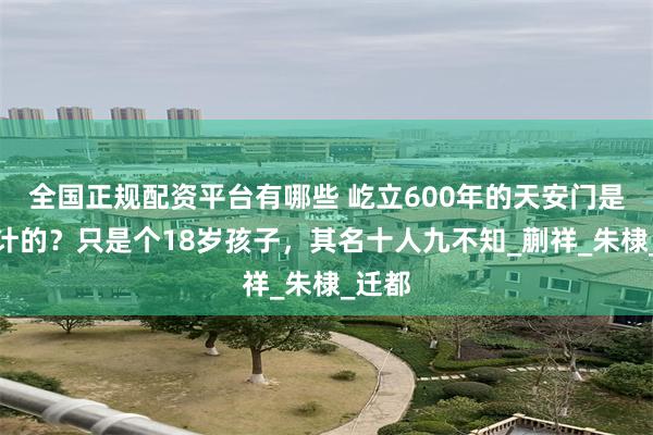全国正规配资平台有哪些 屹立600年的天安门是谁设计的？只是个18岁孩子，其名十人九不知_蒯祥_朱棣