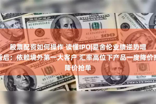 股票配资如何操作 读懂IPO|爱舍伦业绩逆势增长背后：依赖境外第一大客户 汇率高位下产品一度降价抢单