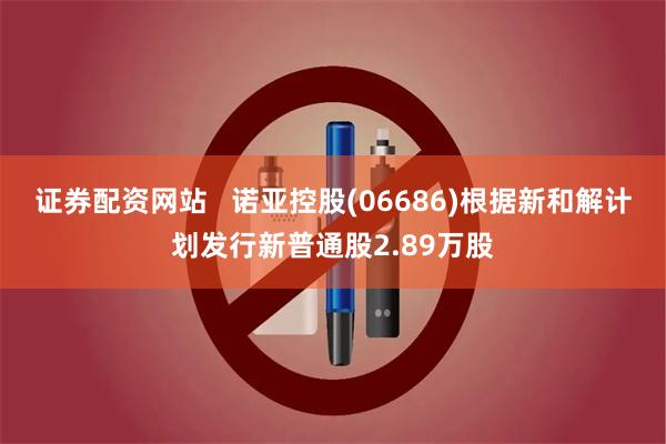 证券配资网站   诺亚控股(06686)根据新和解计划发行新普通股2.89万股